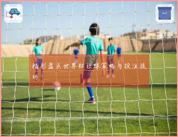 精彩盘点世界杯让球策略与投注技巧