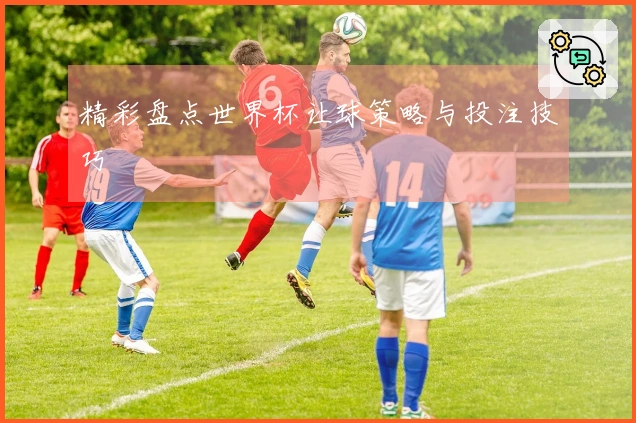 精彩盘点世界杯让球策略与投注技巧