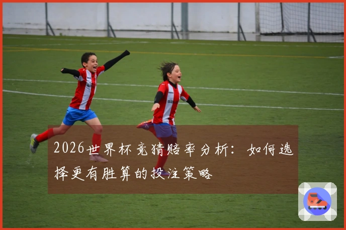 2026世界杯竞猜赔率分析：如何选择更有胜算的投注策略