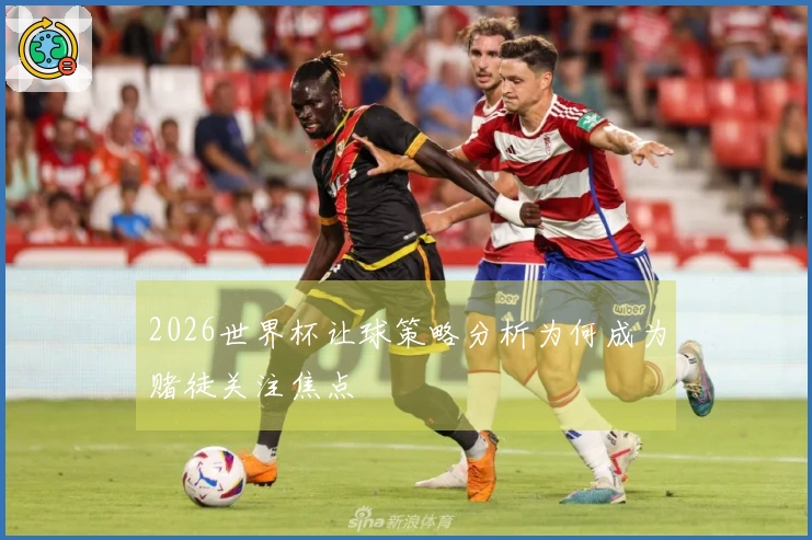 2026世界杯让球策略分析为何成为赌徒关注焦点